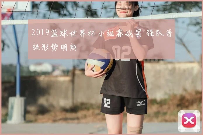2019篮球世界杯小组赛战罢 强队晋级形势明朗