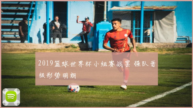 2019篮球世界杯小组赛战罢 强队晋级形势明朗