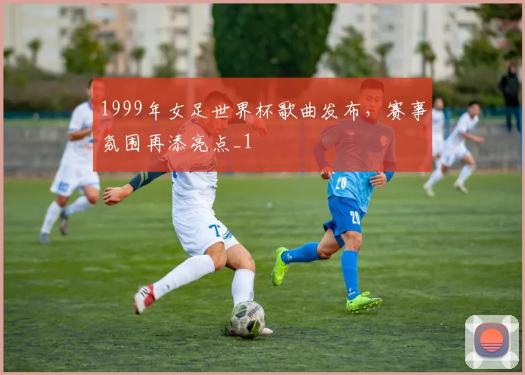 1999年女足世界杯歌曲发布,赛事氛围再添亮点_1