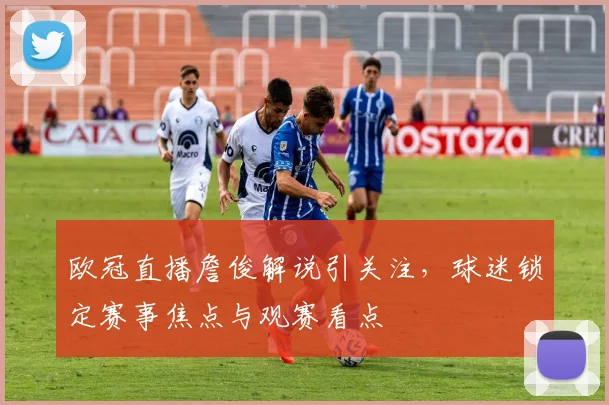 欧冠直播詹俊解说引关注,球迷锁定赛事焦点与观赛看点