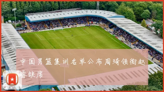 中国男篮集训名单公布周琦领衔赵睿缺席