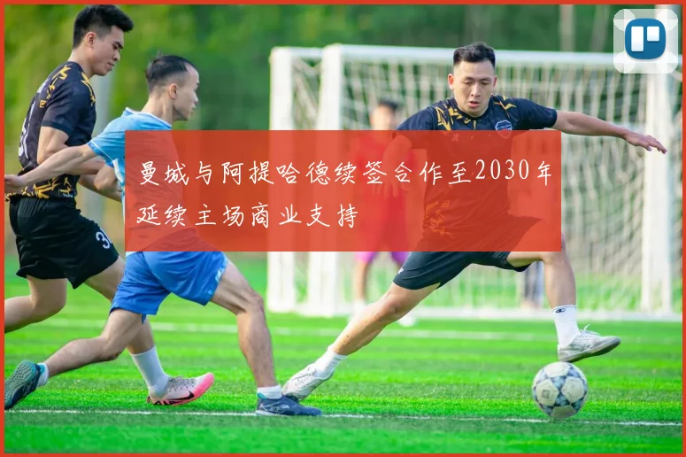 曼城与阿提哈德续签合作至2030年延续主场商业支持