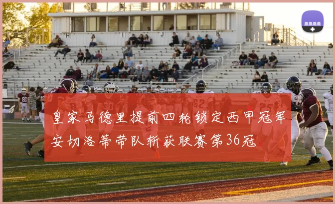 皇家马德里提前四轮锁定西甲冠军安切洛蒂带队斩获联赛第36冠