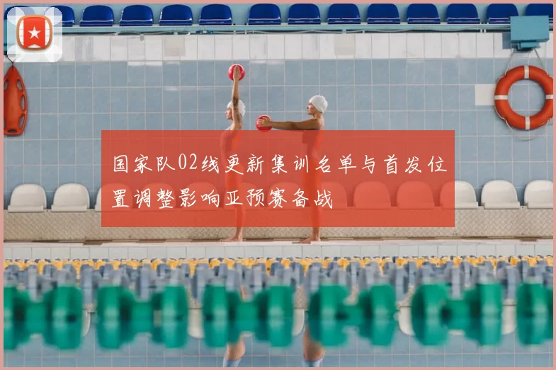 国家队02线更新集训名单与首发位置调整影响亚预赛备战