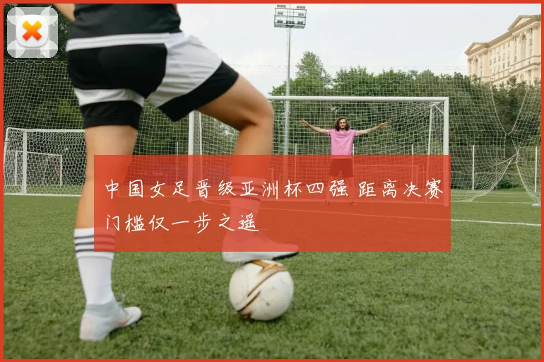 中国女足晋级亚洲杯四强 距离决赛门槛仅一步之遥
