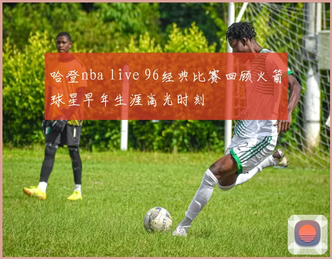 哈登nba live 96经典比赛回顾火箭球星早年生涯高光时刻