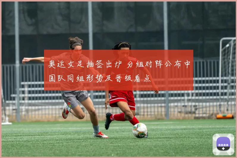 奥运女足抽签出炉 分组对阵公布中国队同组形势及晋级看点