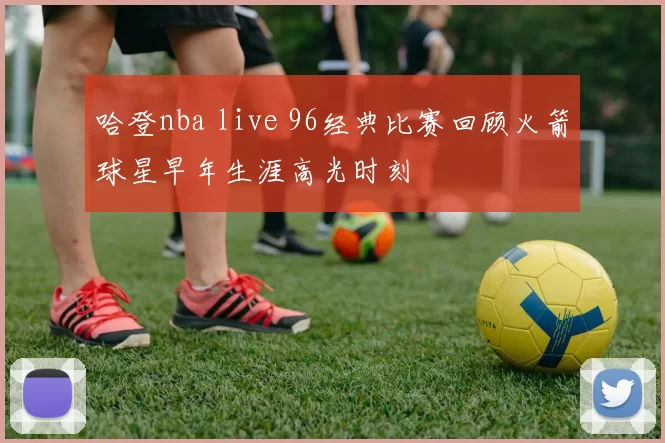 哈登nba live 96经典比赛回顾火箭球星早年生涯高光时刻