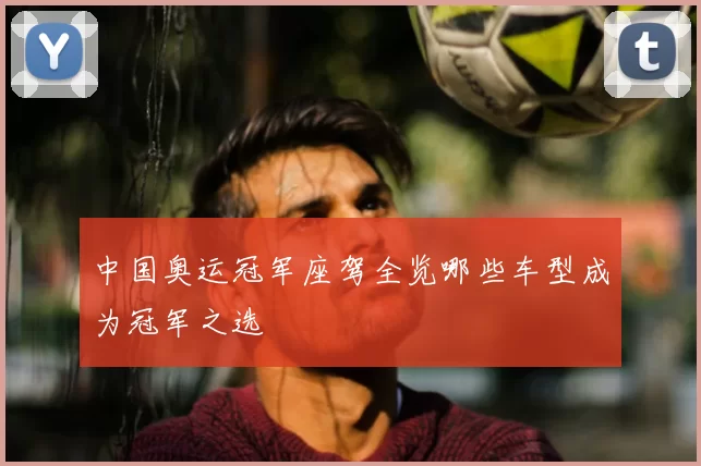 中国奥运冠军座驾全览哪些车型成为冠军之选