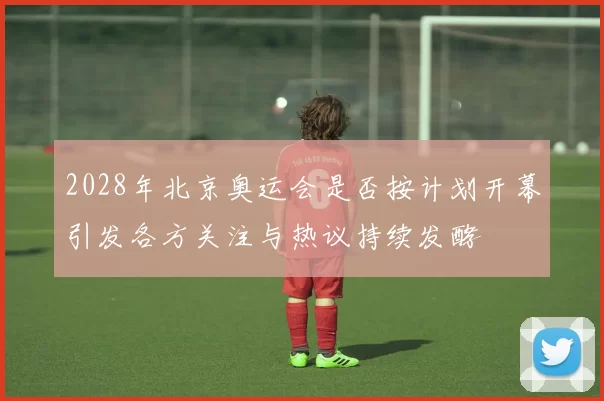 2028年北京奥运会是否按计划开幕引发各方关注与热议持续发酵