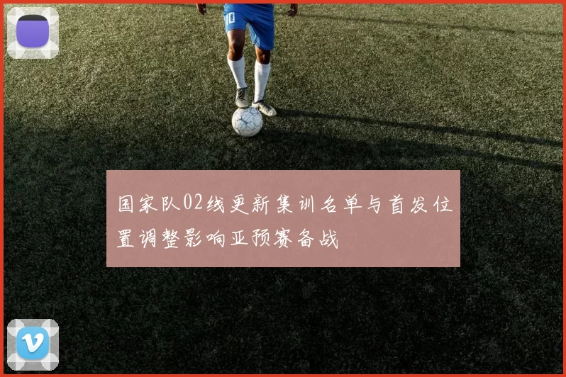 国家队02线更新集训名单与首发位置调整影响亚预赛备战