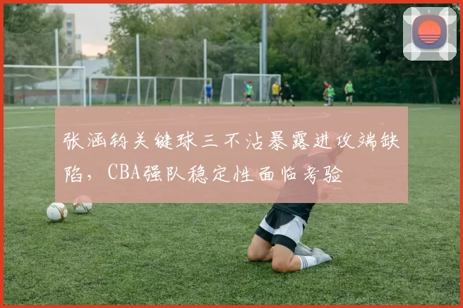 张涵钧关键球三不沾暴露进攻端缺陷，CBA强队稳定性面临考验