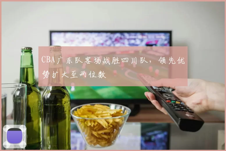 CBA广东队客场战胜四川队,领先优势扩大至两位数