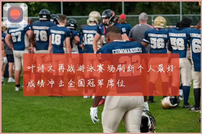 叶诗文再战游泳赛场刷新个人最好成绩冲击全国冠军席位