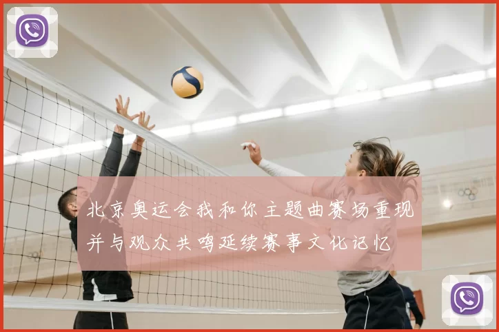 北京奥运会我和你主题曲赛场重现并与观众共鸣延续赛事文化记忆