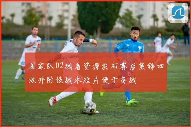 国家队02线看资源发布赛后集锦回放并附技战术短片便于备战