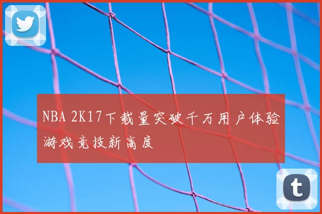 NBA 2K17下载量突破千万用户体验游戏竞技新高度