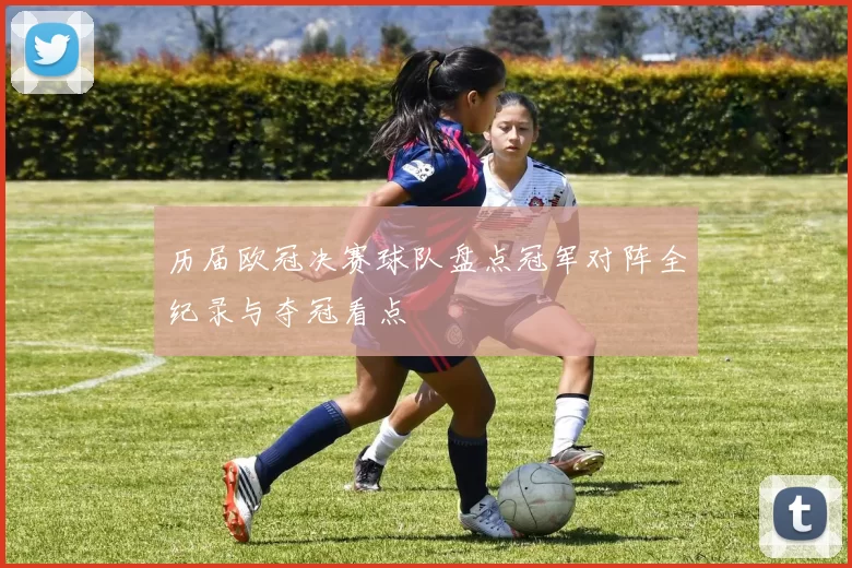 历届欧冠决赛球队盘点冠军对阵全纪录与夺冠看点