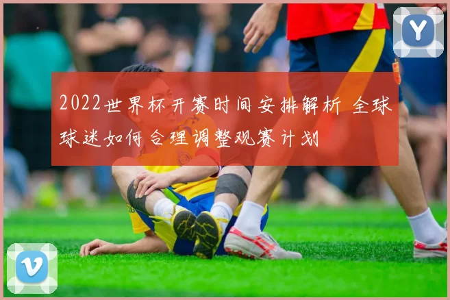 2022世界杯开赛时间安排解析 全球球迷如何合理调整观赛计划