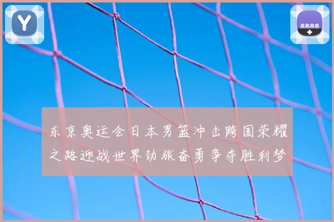 东京奥运会日本男篮冲击跨国荣耀之路迎战世界劲旅奋勇争夺胜利梦