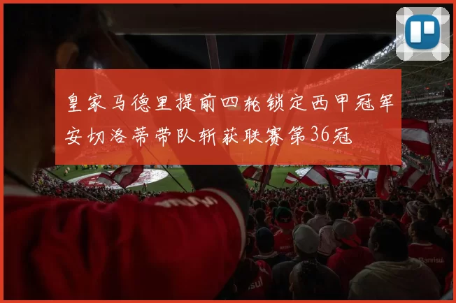 皇家马德里提前四轮锁定西甲冠军安切洛蒂带队斩获联赛第36冠