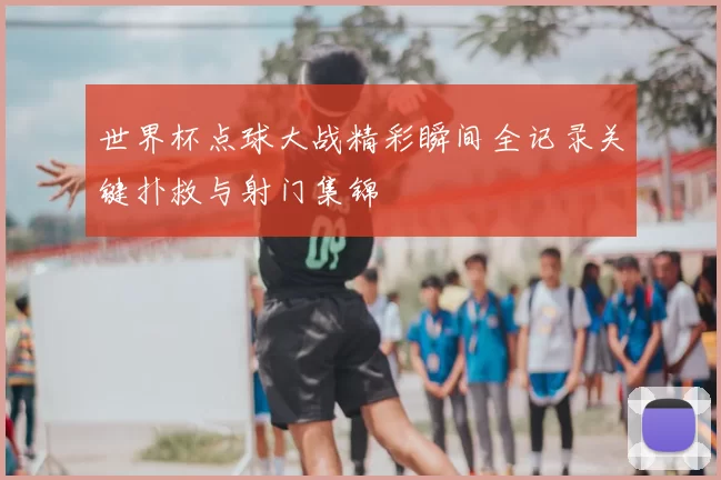 世界杯点球大战精彩瞬间全记录关键扑救与射门集锦