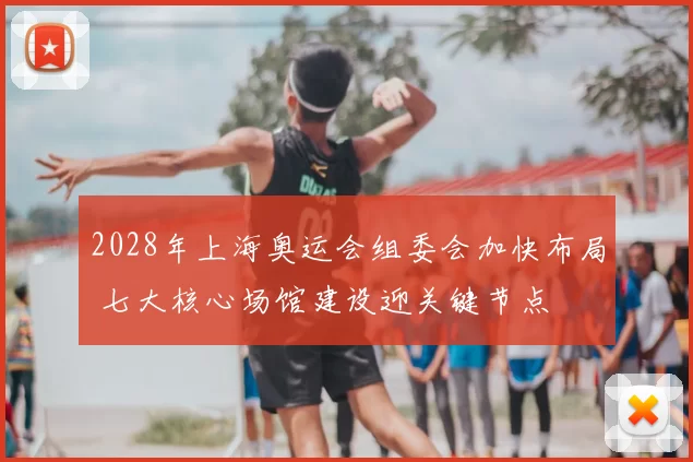 2028年上海奥运会组委会加快布局 七大核心场馆建设迎关键节点