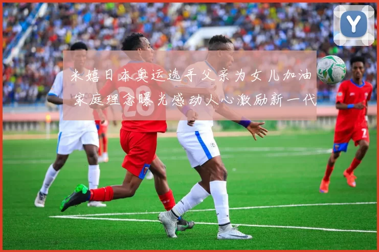 米嬉日本奥运选手父亲为女儿加油 家庭理念曝光感动人心激励新一代