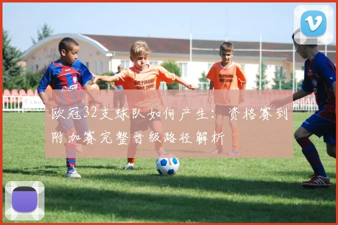 欧冠32支球队如何产生：资格赛到附加赛完整晋级路径解析