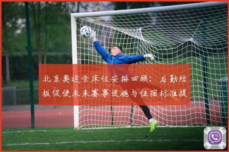 北京奥运会床位安排回顾：后勤短板促使未来赛事设施与住宿标准提升