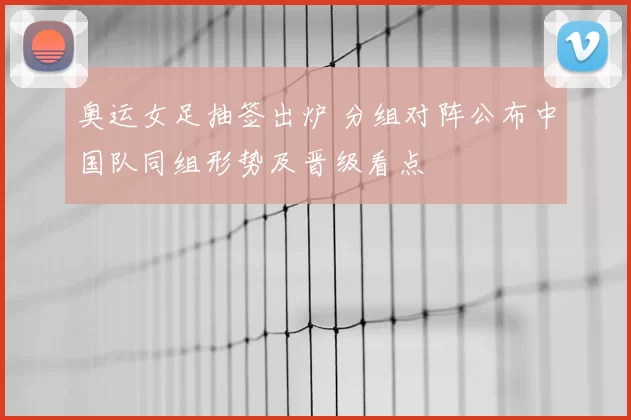 奥运女足抽签出炉 分组对阵公布中国队同组形势及晋级看点