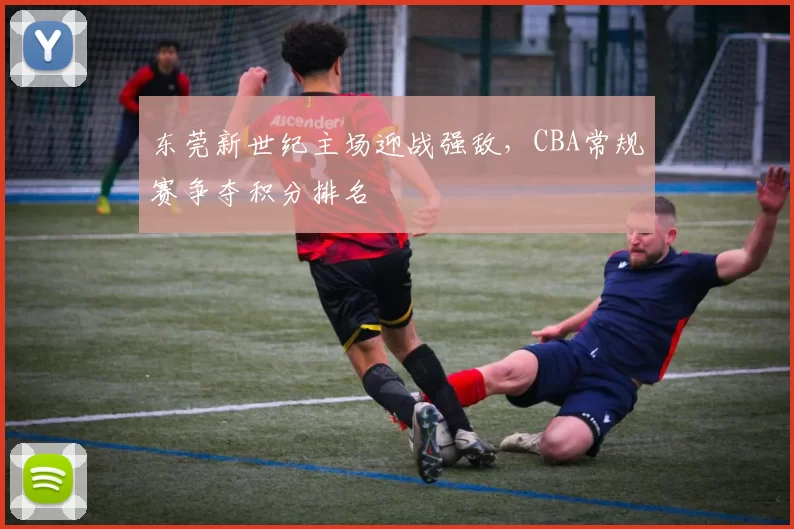 东莞新世纪主场迎战强敌,CBA常规赛争夺积分排名