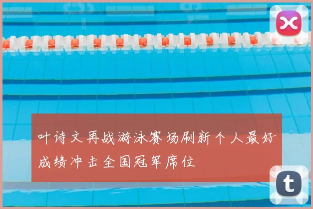 叶诗文再战游泳赛场刷新个人最好成绩冲击全国冠军席位