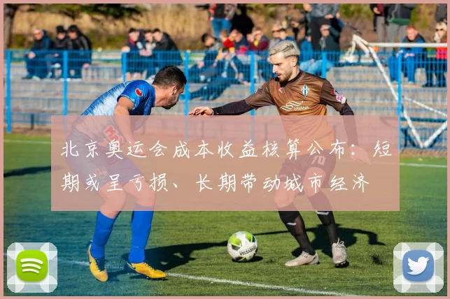 北京奥运会成本收益核算公布：短期或呈亏损、长期带动城市经济