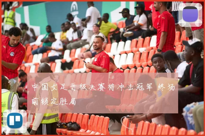 中国女足晋级决赛将冲击冠军 终场前锁定胜局