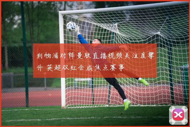 利物浦对阵曼联直播视频关注度攀升 英超双红会成焦点赛事