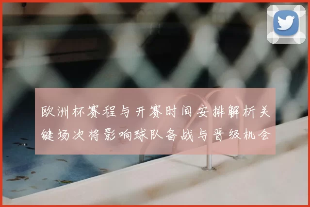 欧洲杯赛程与开赛时间安排解析关键场次将影响球队备战与晋级机会
