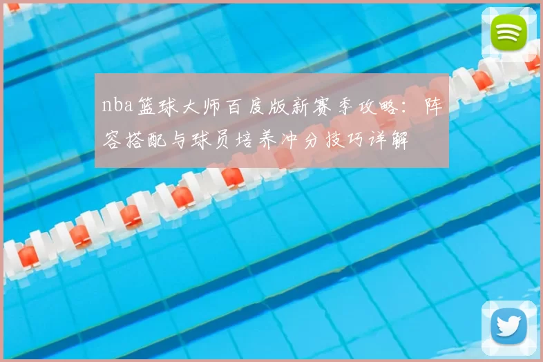 nba篮球大师百度版新赛季攻略：阵容搭配与球员培养冲分技巧详解