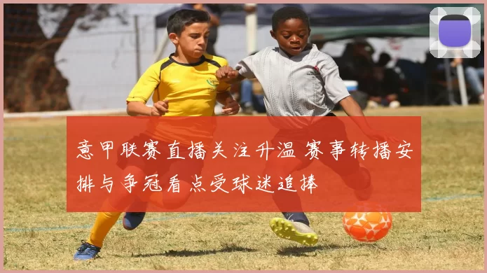 意甲联赛直播关注升温 赛事转播安排与争冠看点受球迷追捧