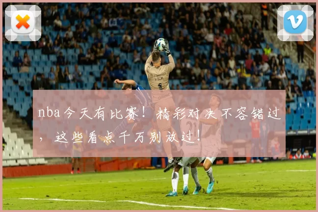 nba今天有比赛！精彩对决不容错过，这些看点千万别放过！